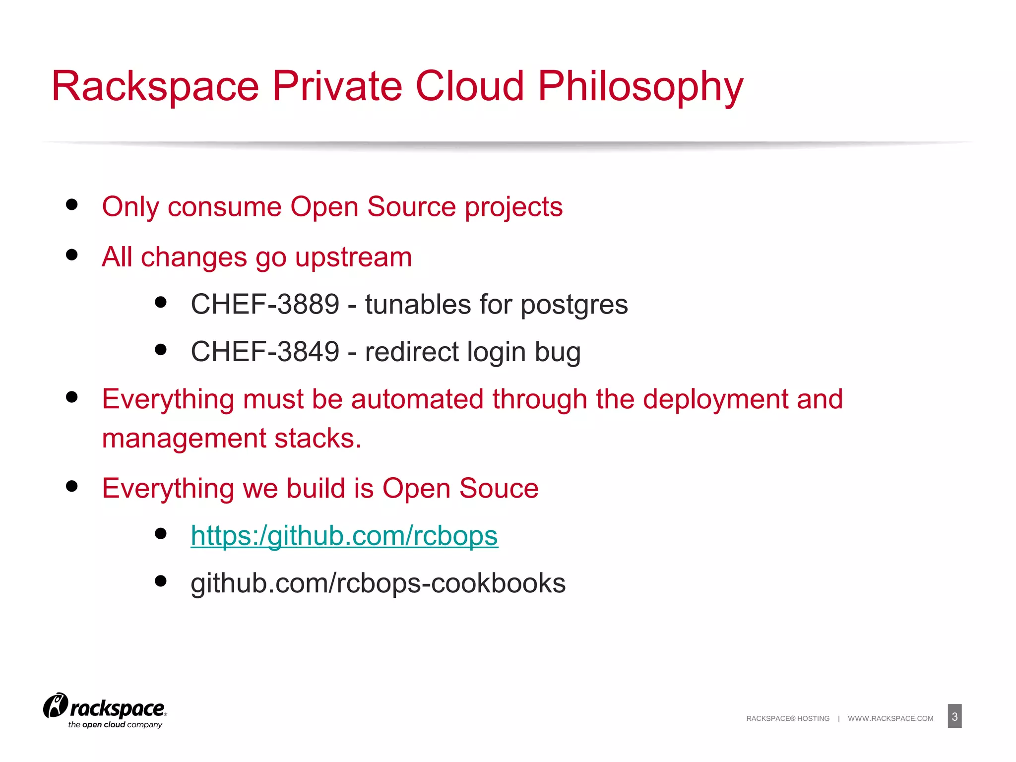 3RACKSPACE® HOSTING | WWW.RACKSPACE.COM
• Only consume Open Source projects
• All changes go upstream
• CHEF-3889 - tunables for postgres
• CHEF-3849 - redirect login bug
• Everything must be automated through the deployment and
management stacks.
• Everything we build is Open Souce
• https:/github.com/rcbops
• github.com/rcbops-cookbooks
Rackspace Private Cloud Philosophy
 