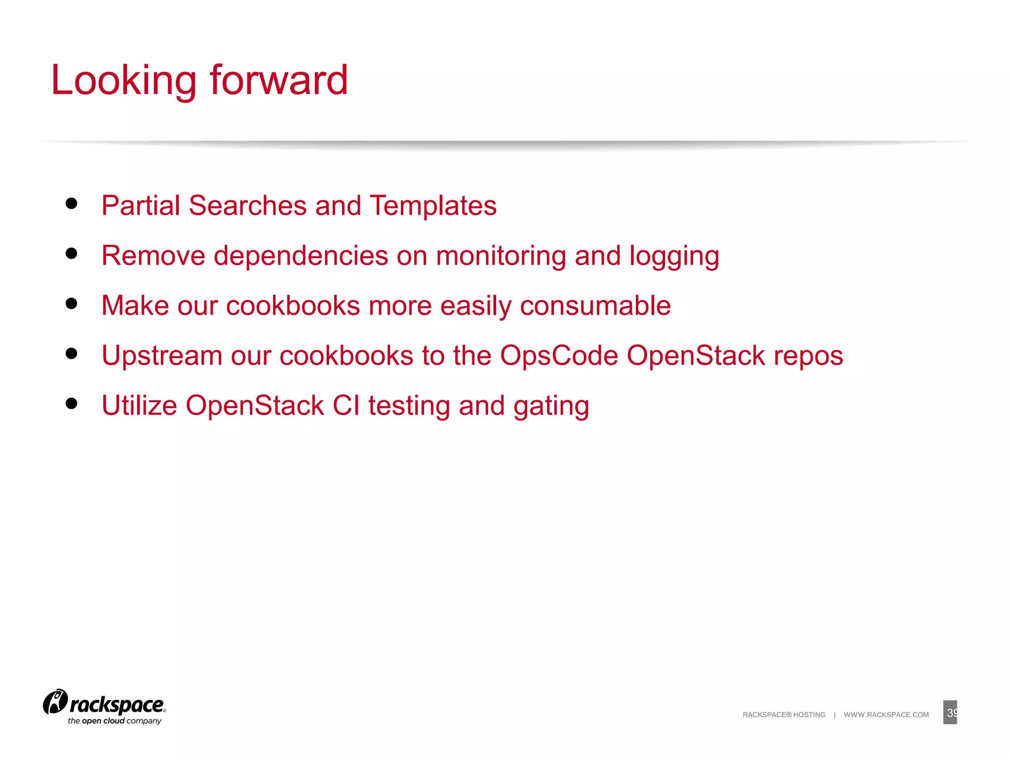 39RACKSPACE® HOSTING | WWW.RACKSPACE.COM
• Partial Searches and Templates
• Remove dependencies on monitoring and logging
• Make our cookbooks more easily consumable
• Upstream our cookbooks to the OpsCode OpenStack repos
• Utilize OpenStack CI testing and gating
Looking forward
 