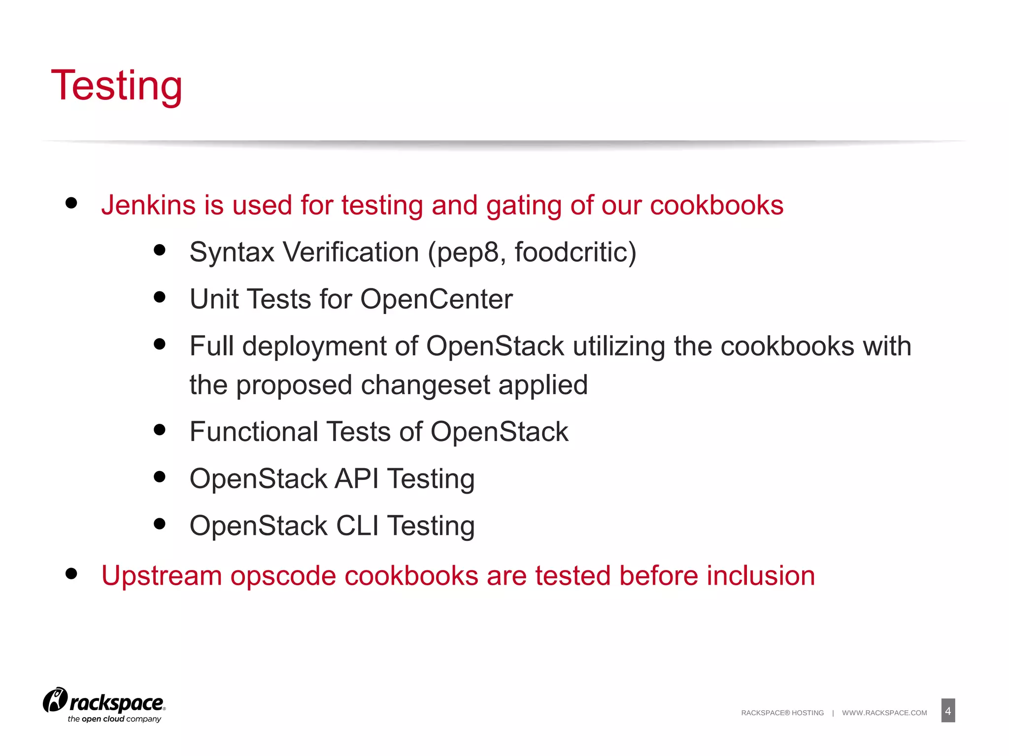 4RACKSPACE® HOSTING | WWW.RACKSPACE.COM
• Jenkins is used for testing and gating of our cookbooks
• Syntax Verification (pep8, foodcritic)
• Unit Tests for OpenCenter
• Full deployment of OpenStack utilizing the cookbooks with
the proposed changeset applied
• Functional Tests of OpenStack
• OpenStack API Testing
• OpenStack CLI Testing
• Upstream opscode cookbooks are tested before inclusion
Testing
 