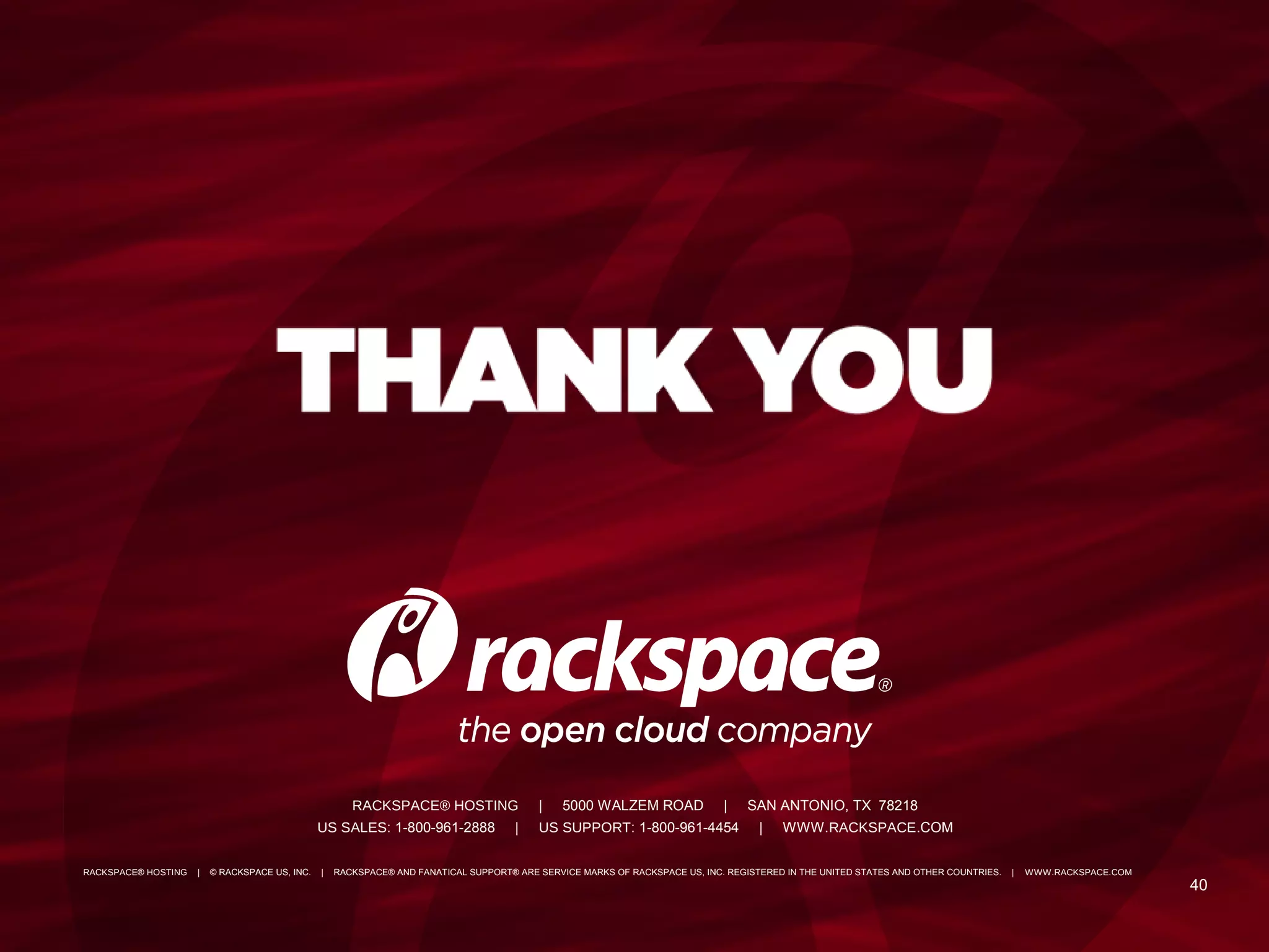 4040
RACKSPACE® HOSTING | 5000 WALZEM ROAD | SAN ANTONIO, TX 78218
US SALES: 1-800-961-2888 | US SUPPORT: 1-800-961-4454 | WWW.RACKSPACE.COM
RACKSPACE® HOSTING | © RACKSPACE US, INC. | RACKSPACE® AND FANATICAL SUPPORT® ARE SERVICE MARKS OF RACKSPACE US, INC. REGISTERED IN THE UNITED STATES AND OTHER COUNTRIES. | WWW.RACKSPACE.COM
 