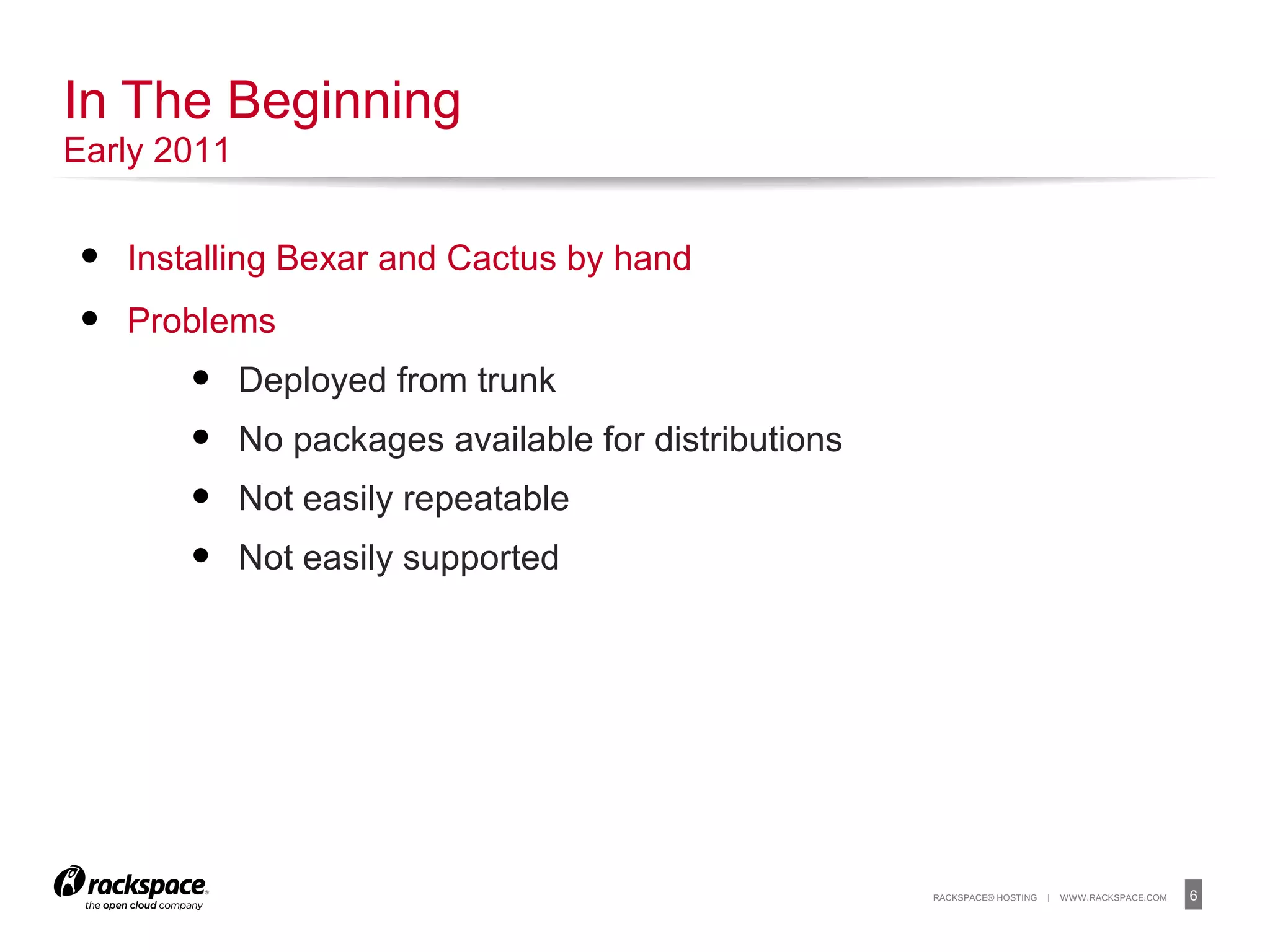 6RACKSPACE® HOSTING | WWW.RACKSPACE.COM
• Installing Bexar and Cactus by hand
• Problems
• Deployed from trunk
• No packages available for distributions
• Not easily repeatable
• Not easily supported
In The Beginning
Early 2011
 