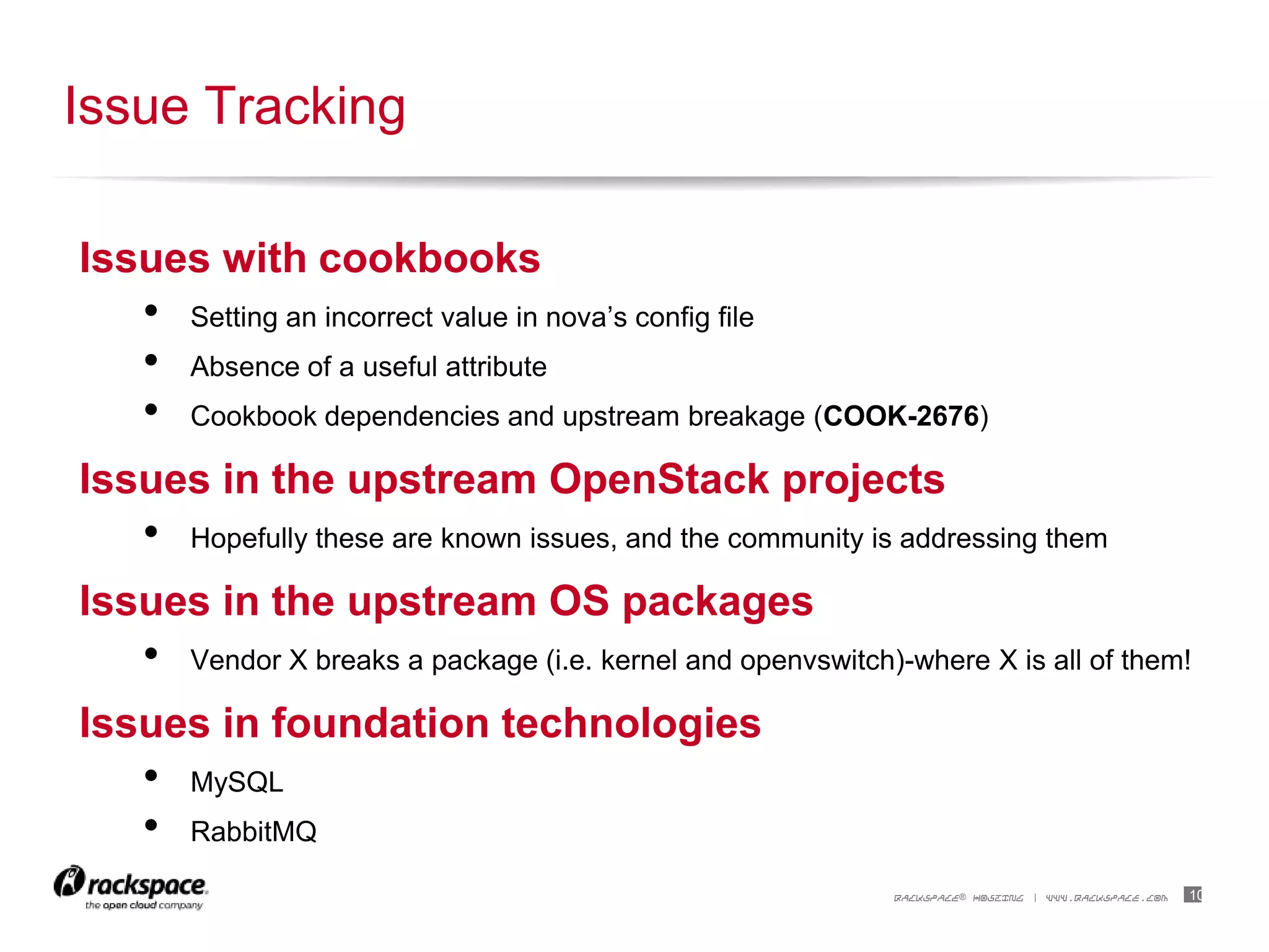 10RACKSPACE® HOSTING | WWW.RACKSPACE.COM
Issues with cookbooks
• Setting an incorrect value in nova‟s config file
• Absence of a useful attribute
• Cookbook dependencies and upstream breakage (COOK-2676)
Issues in the upstream OpenStack projects
• Hopefully these are known issues, and the community is addressing them
Issues in the upstream OS packages
• Vendor X breaks a package (i.e. kernel and openvswitch)-where X is all of them!
Issues in foundation technologies
• MySQL
• RabbitMQ
Issue Tracking
 