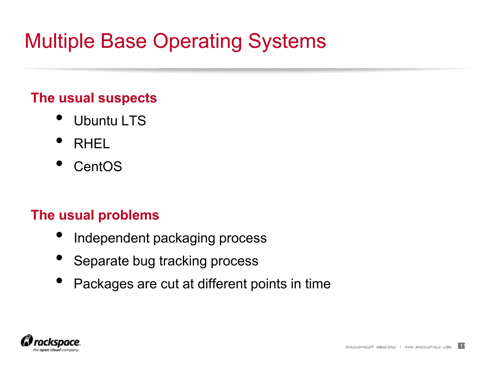 11RACKSPACE® HOSTING | WWW.RACKSPACE.COM
The usual suspects
• Ubuntu LTS
• RHEL
• CentOS
The usual problems
• Independent packaging process
• Separate bug tracking process
• Packages are cut at different points in time
Multiple Base Operating Systems
 