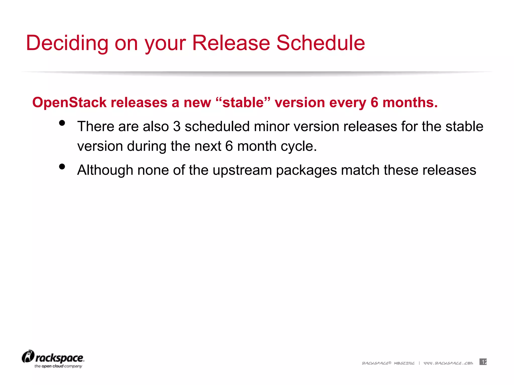 12RACKSPACE® HOSTING | WWW.RACKSPACE.COM
OpenStack releases a new “stable” version every 6 months.
• There are also 3 scheduled minor version releases for the stable
version during the next 6 month cycle.
• Although none of the upstream packages match these releases
Deciding on your Release Schedule
 