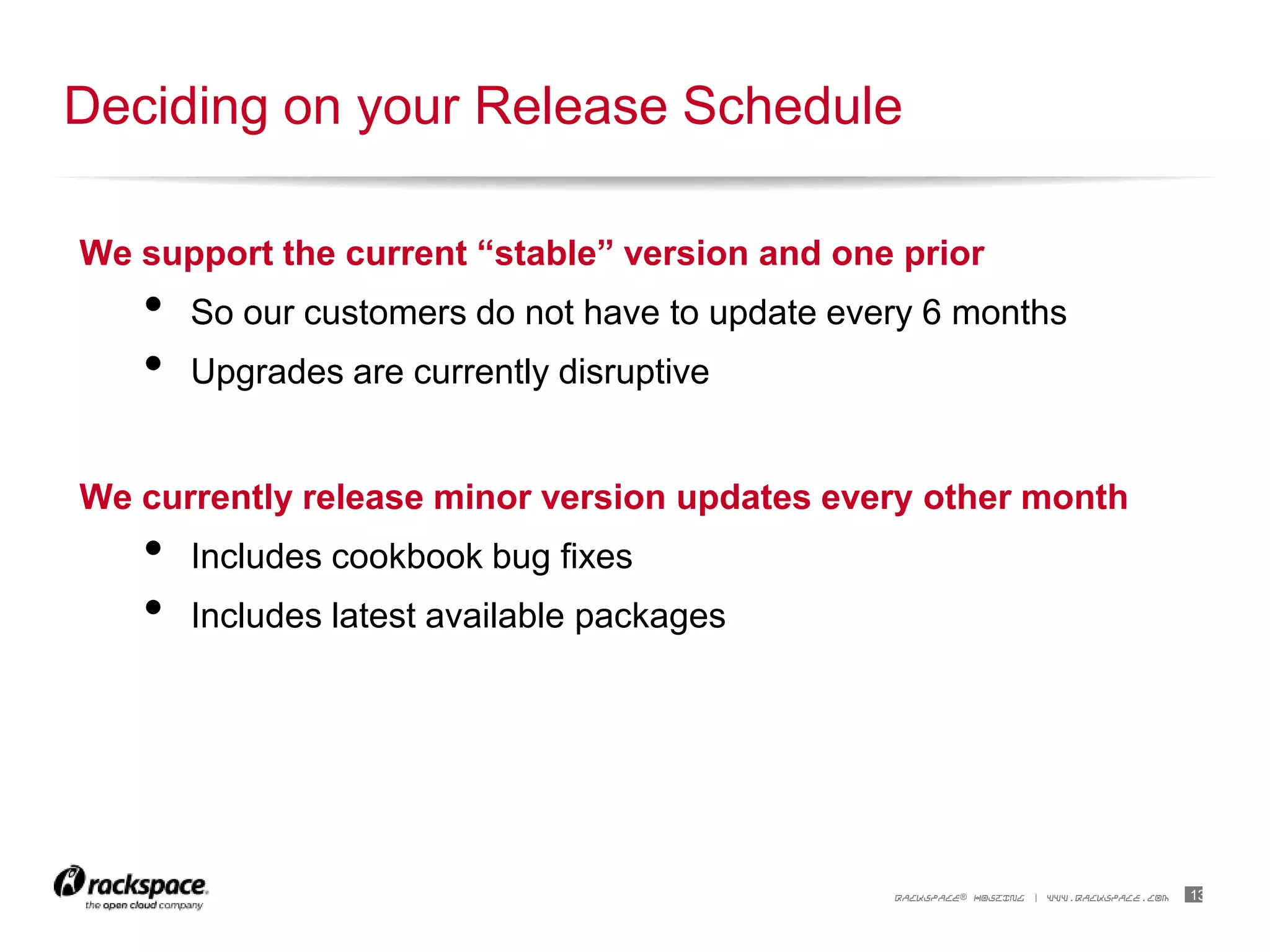 13RACKSPACE® HOSTING | WWW.RACKSPACE.COM
We support the current “stable” version and one prior
• So our customers do not have to update every 6 months
• Upgrades are currently disruptive
We currently release minor version updates every other month
• Includes cookbook bug fixes
• Includes latest available packages
Deciding on your Release Schedule
 