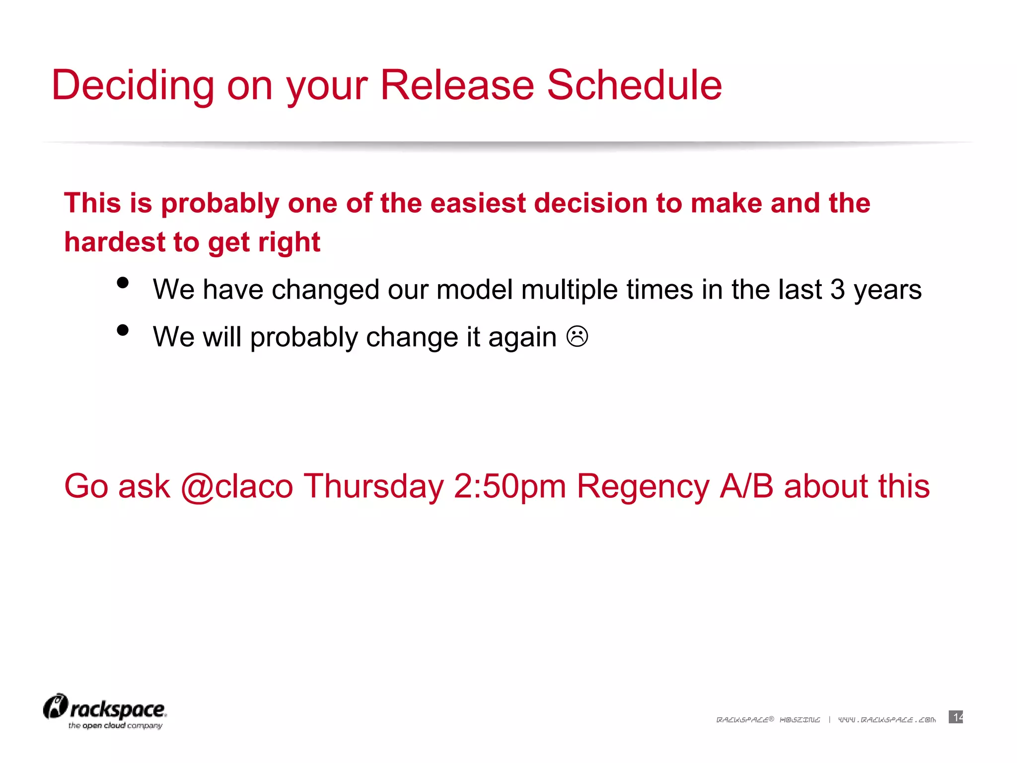14RACKSPACE® HOSTING | WWW.RACKSPACE.COM
This is probably one of the easiest decision to make and the
hardest to get right
• We have changed our model multiple times in the last 3 years
• We will probably change it again 
Go ask @claco Thursday 2:50pm Regency A/B about this
Deciding on your Release Schedule
 