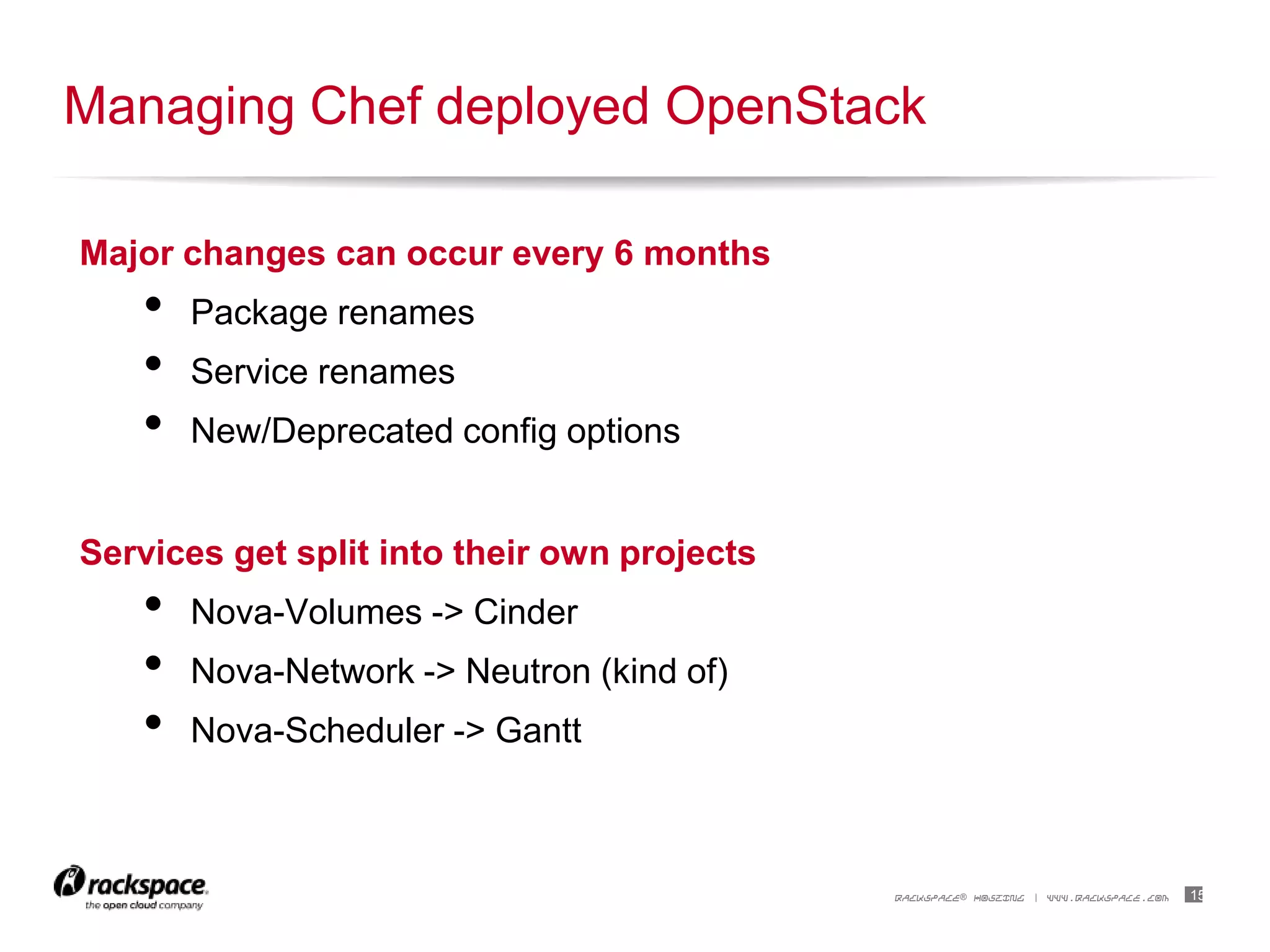 15RACKSPACE® HOSTING | WWW.RACKSPACE.COM
Major changes can occur every 6 months
• Package renames
• Service renames
• New/Deprecated config options
Services get split into their own projects
• Nova-Volumes -> Cinder
• Nova-Network -> Neutron (kind of)
• Nova-Scheduler -> Gantt
Managing Chef deployed OpenStack
 