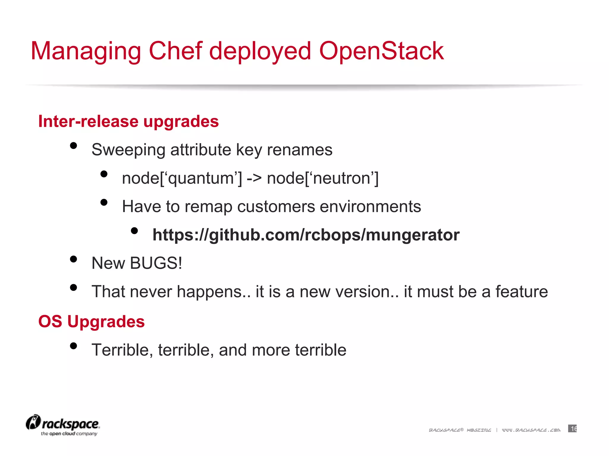 16RACKSPACE® HOSTING | WWW.RACKSPACE.COM
Inter-release upgrades
• Sweeping attribute key renames
• node[„quantum‟] -> node[„neutron‟]
• Have to remap customers environments
• https://github.com/rcbops/mungerator
• New BUGS!
• That never happens.. it is a new version.. it must be a feature
OS Upgrades
• Terrible, terrible, and more terrible
Managing Chef deployed OpenStack
 