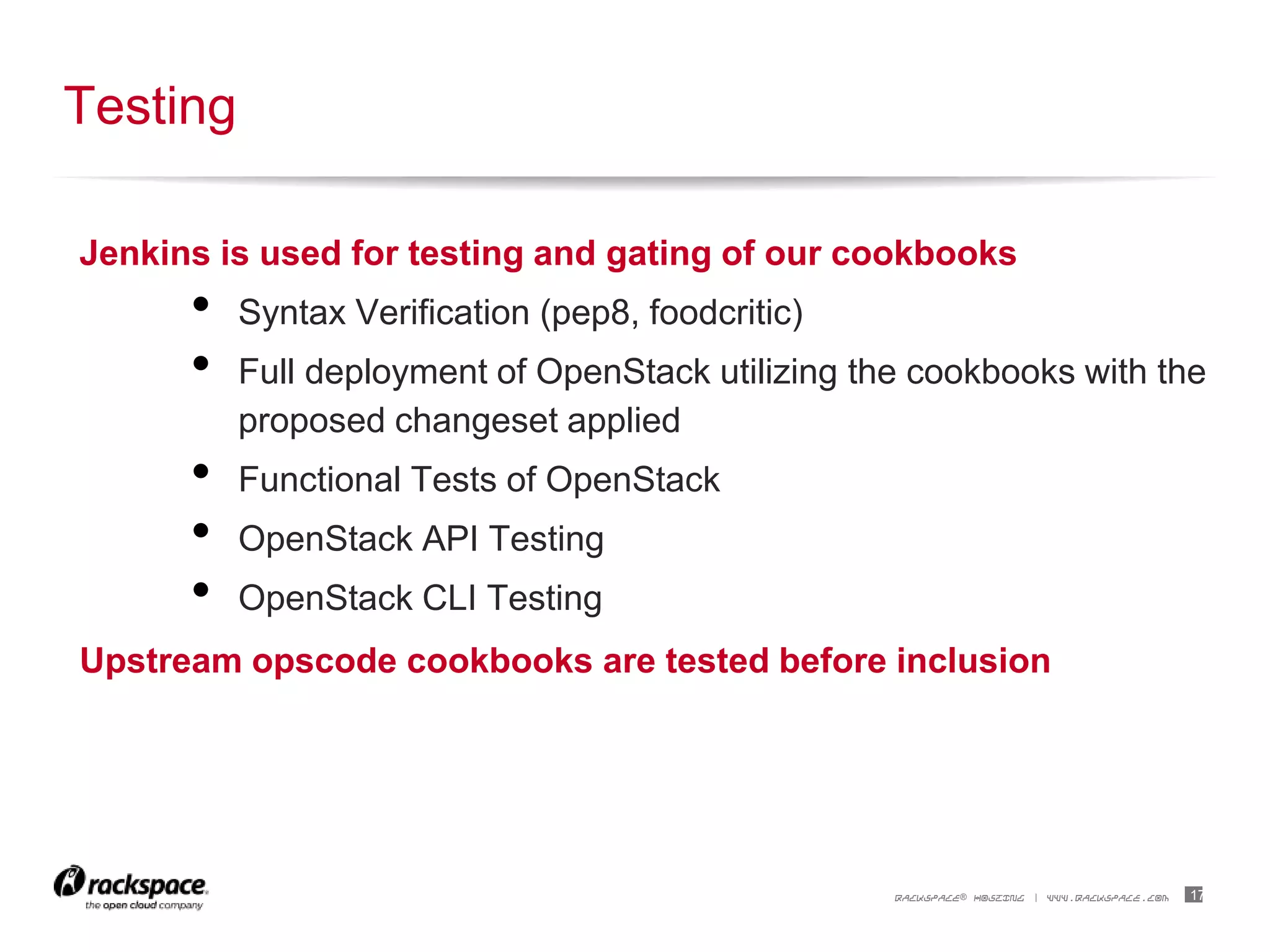 17RACKSPACE® HOSTING | WWW.RACKSPACE.COM
Jenkins is used for testing and gating of our cookbooks
• Syntax Verification (pep8, foodcritic)
• Full deployment of OpenStack utilizing the cookbooks with the
proposed changeset applied
• Functional Tests of OpenStack
• OpenStack API Testing
• OpenStack CLI Testing
Upstream opscode cookbooks are tested before inclusion
Testing
 