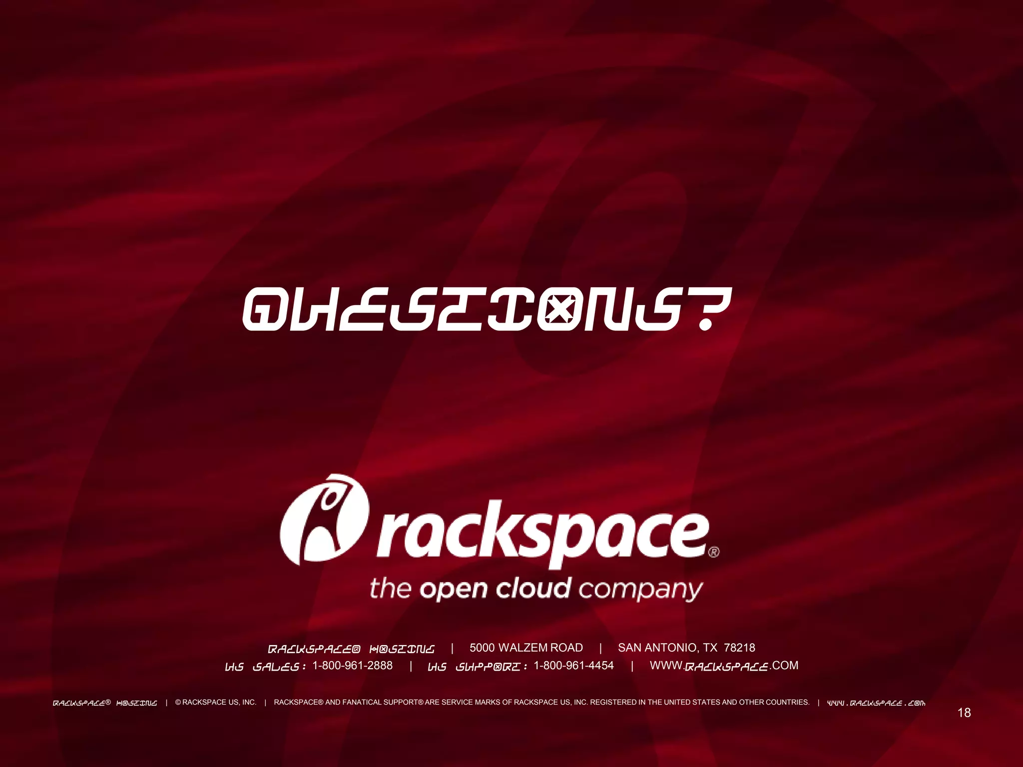 1818
RACKSPACE® HOSTING | 5000 WALZEM ROAD | SAN ANTONIO, TX 78218
US SALES: 1-800-961-2888 | US SUPPORT: 1-800-961-4454 | WWW.RACKSPACE.COM
RACKSPACE® HOSTING | © RACKSPACE US, INC. | RACKSPACE® AND FANATICAL SUPPORT® ARE SERVICE MARKS OF RACKSPACE US, INC. REGISTERED IN THE UNITED STATES AND OTHER COUNTRIES. | WWW.RACKSPACE.COM
QUESTIONS?
 