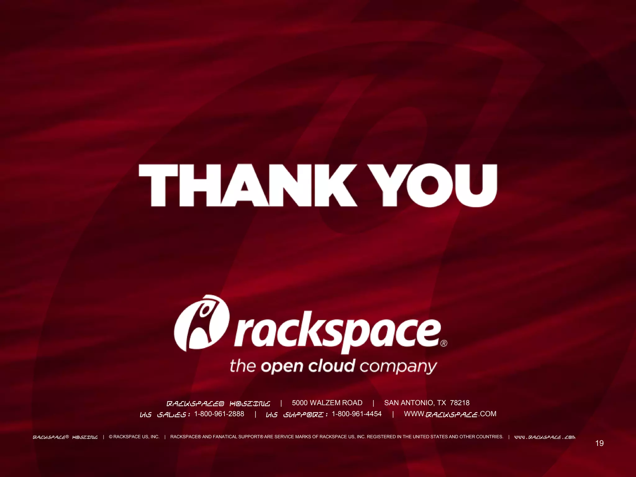 19
19
RACKSPACE® HOSTING | 5000 WALZEM ROAD | SAN ANTONIO, TX 78218
US SALES: 1-800-961-2888 | US SUPPORT: 1-800-961-4454 | WWW.RACKSPACE.COM
RACKSPACE® HOSTING | © RACKSPACE US, INC. | RACKSPACE® AND FANATICAL SUPPORT® ARE SERVICE MARKS OF RACKSPACE US, INC. REGISTERED IN THE UNITED STATES AND OTHER COUNTRIES. | WWW.RACKSPACE.COM
 