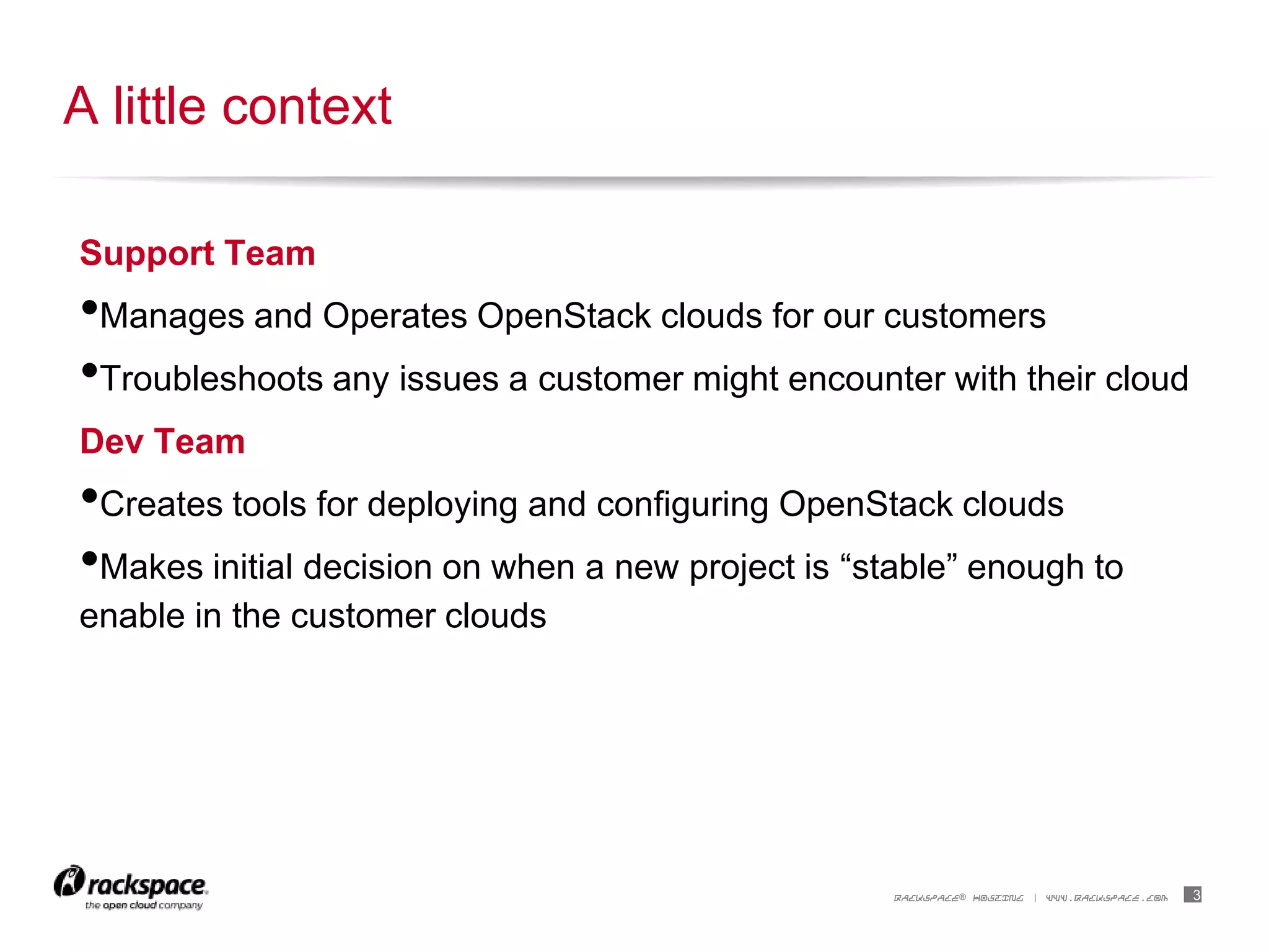 3RACKSPACE® HOSTING | WWW.RACKSPACE.COM
Support Team
•Manages and Operates OpenStack clouds for our customers
•Troubleshoots any issues a customer might encounter with their cloud
Dev Team
•Creates tools for deploying and configuring OpenStack clouds
•Makes initial decision on when a new project is “stable” enough to
enable in the customer clouds
A little context
 