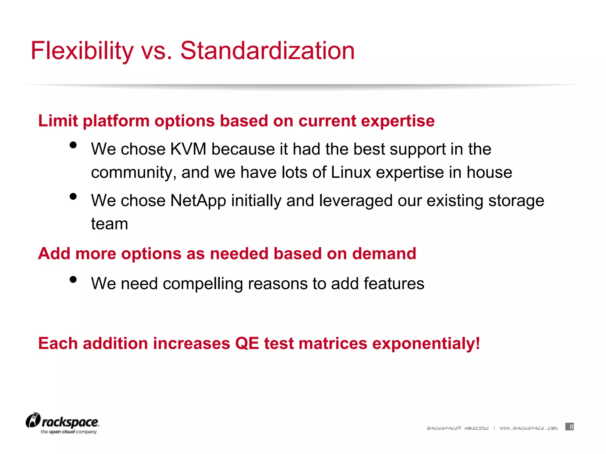 8RACKSPACE® HOSTING | WWW.RACKSPACE.COM
Limit platform options based on current expertise
• We chose KVM because it had the best support in the
community, and we have lots of Linux expertise in house
• We chose NetApp initially and leveraged our existing storage
team
Add more options as needed based on demand
• We need compelling reasons to add features
Each addition increases QE test matrices exponentialy!
Flexibility vs. Standardization
 