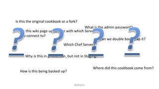 Which Chef Server?
What is the admin password?
How is this being backed up?
Where did this cookbook come from?
Is this the original cookbook or a fork?
Why is this in production, but not in Staging?
Is this wiki page up to date with which Server
to connect to?
Can we double bootstrap it?
@ablythe
 