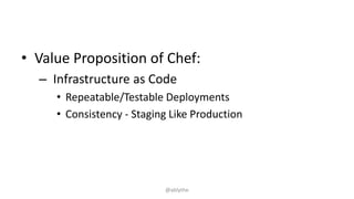 • Value Proposition of Chef:
– Infrastructure as Code
• Repeatable/Testable Deployments
• Consistency - Staging Like Production
@ablythe
 