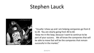 Stephen Lauck
“Usually I show up and I am helping companies go from 0
to 20. You are clearly going from 40 to 60.
Keep me in the loop, because I want to continue to be
part of your success. We all know the companies that will
be able to move fast will be the companies that remain
successful in the market.”
@ablythe
 
