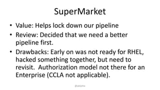 SuperMarket
• Value: Helps lock down our pipeline
• Review: Decided that we need a better
pipeline first.
• Drawbacks: Early on was not ready for RHEL,
hacked something together, but need to
revisit. Authorization model not there for an
Enterprise (CCLA not applicable).
@ablythe
 