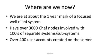 Where are we now?
• We are at about the 1 year mark of a focused
well oiled system
• Have over 3000 Chef nodes involved with
100’s of separate systems/sub-systems
• Over 400 user accounts created on the server
@ablythe
 