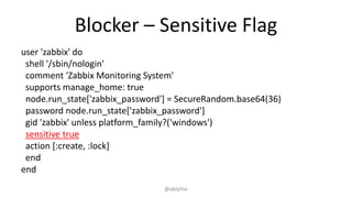 Blocker – Sensitive Flag
user 'zabbix' do
shell '/sbin/nologin'
comment 'Zabbix Monitoring System'
supports manage_home: true
node.run_state['zabbix_password'] = SecureRandom.base64(36)
password node.run_state['zabbix_password']
gid 'zabbix' unless platform_family?('windows')
sensitive true
action [:create, :lock]
end
end
@ablythe
 