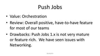 Push Jobs
• Value: Orchestration
• Review: Overall positive, have-to-have feature
for most of our teams
• Drawbacks: Push Jobs 1.x is not very mature
or feature rich. We have seen issues with
Networking.
@ablythe
 