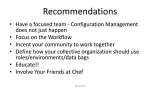 Recommendations
• Have a focused team - Configuration Management
does not just happen
• Focus on the Workflow
• Incent your community to work together
• Define how your collective organization should use
roles/environments/data bags
• Educate!!
• Involve Your Friends at Chef
@ablythe
 