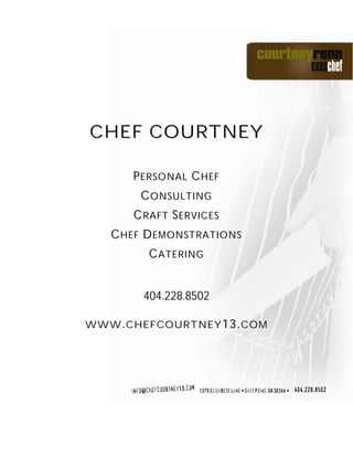 CHEF COURTNEY

      PERSONAL CHEF
       CONSULTING
      CRAFT SERVICES
   CHEF DEMONSTRATIONS
        CATERING


       404.228.8502

WWW.CHEFCOURTNEY13.COM
 