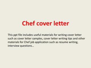 Chef cover letter
This ppt file includes useful materials for writing cover letter
such as cover letter samples, cover letter writing tips and other
materials for Chef job application such as resume writing,
interview questions…

 