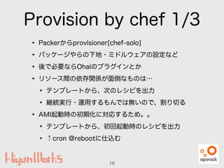 Provision by chef 1/3
• Packerからprovisioner[chef-solo]
• パッケージやらの下地・ミドルウェアの設定など
• 後で必要ならOhaiのプラグインとか
• リソース間の依存関係が面倒なものは…
• テンプレートから、次のレシピを出力
• 継続実行・運用するもんでは無いので、割り切る
• AMI起動時の初期化に対応するため。。
• テンプレートから、初回起動時のレシピを出力
• ↑cron @rebootに仕込む
10
 