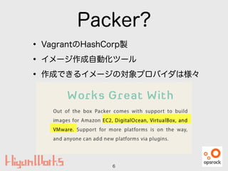 Packer?
• VagrantのHashCorp製
• イメージ作成自動化ツール
• 作成できるイメージの対象プロバイダは様々
6
 