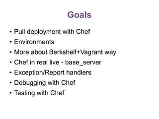 Goals
●

Pull deployment with Chef

●

Environments

●

More about Berkshelf+Vagrant way

●

Chef in real live - base_server

●

Exception/Report handlers

●

Debugging with Chef

●

Testing with Chef

 