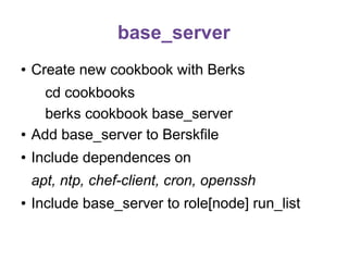 base_server
●

●

●

Create new cookbook with Berks
cd cookbooks
berks cookbook base_server
Add base_server to Berskfile
Include dependences on
apt, ntp, chef-client, cron, openssh

●

Include base_server to role[node] run_list

 
