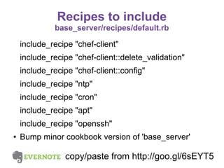 Recipes to include
base_server/recipes/default.rb

include_recipe "chef-client"
include_recipe "chef-client::delete_validation"
include_recipe "chef-client::config"
include_recipe "ntp"
include_recipe "cron"
include_recipe "apt"
include_recipe "openssh"
●

Bump minor cookbook version of 'base_server'

copy/paste from http://goo.gl/6sEYT5

 