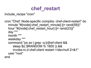chef_restart
include_recipe "cron"
cron "Chef: Node-specific cronjobs: chef-client-restart" do
minute "#{node[:chef_restart_minute] ||= rand(59)}"
hour "#{node[:chef_restart_hour] ||= rand(23)}"
day "*"
month "*"
weekday "*"
command "ps ax | grep -q [c]hef-client &&
sleep $(( $RANDOM % 1800 )) &&
invoke-rc.d chef-client restart >/dev/null 2>&1"
user "root"
end

 