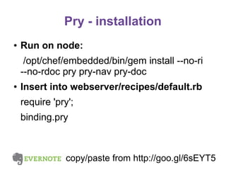 Pry - installation
●

Run on node:
/opt/chef/embedded/bin/gem install --no-ri
--no-rdoc pry pry-nav pry-doc

●

Insert into webserver/recipes/default.rb
require 'pry';
binding.pry

copy/paste from http://goo.gl/6sEYT5

 