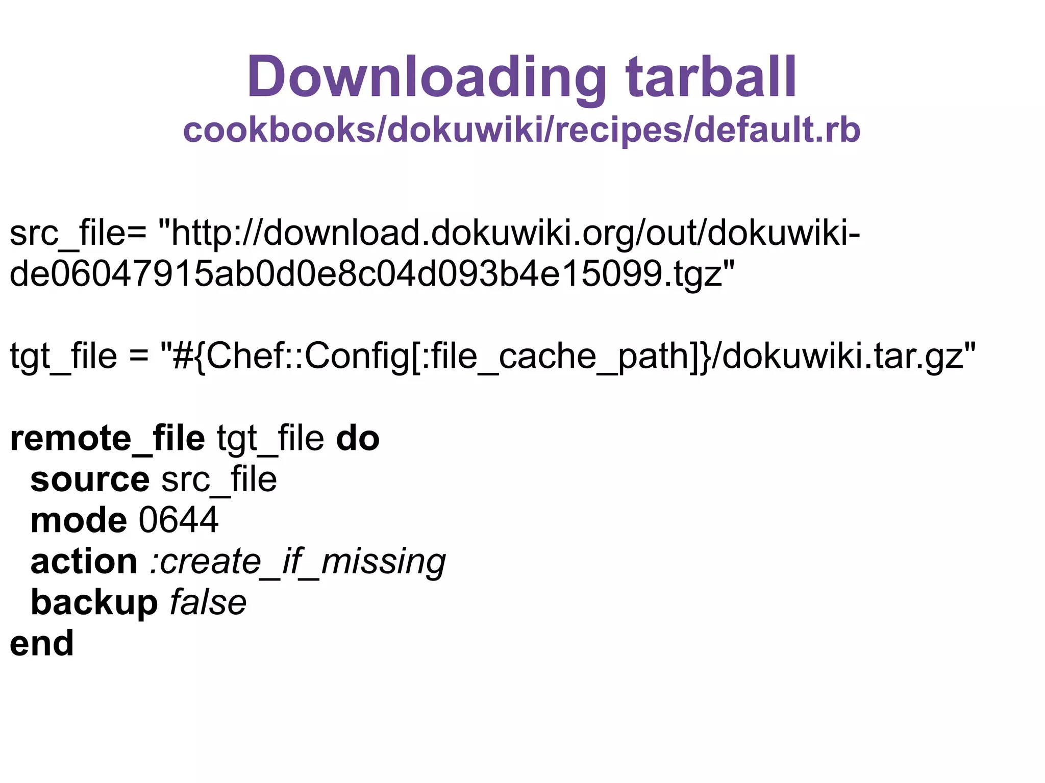 Downloading tarball
cookbooks/dokuwiki/recipes/default.rb
src_file= "http://download.dokuwiki.org/out/dokuwikide06047915ab0d0e8c04d093b4e15099.tgz"
tgt_file = "#{Chef::Config[:file_cache_path]}/dokuwiki.tar.gz"
remote_file tgt_file do
source src_file
mode 0644
action :create_if_missing
backup false
end

 