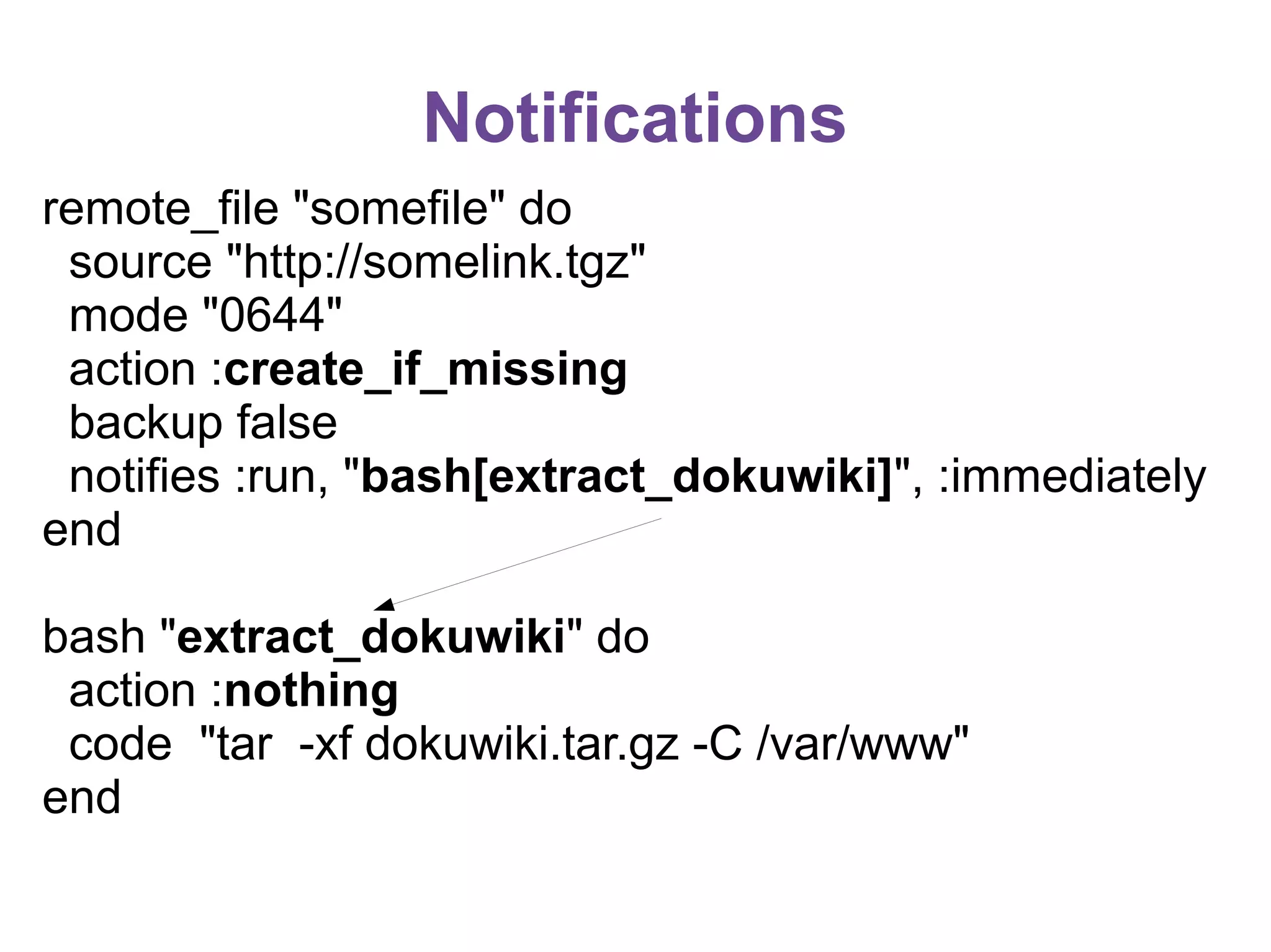 Notifications
remote_file "somefile" do
source "http://somelink.tgz"
mode "0644"
action :create_if_missing
backup false
notifies :run, "bash[extract_dokuwiki]", :immediately
end
bash "extract_dokuwiki" do
action :nothing
code "tar -xf dokuwiki.tar.gz -C /var/www"
end

 