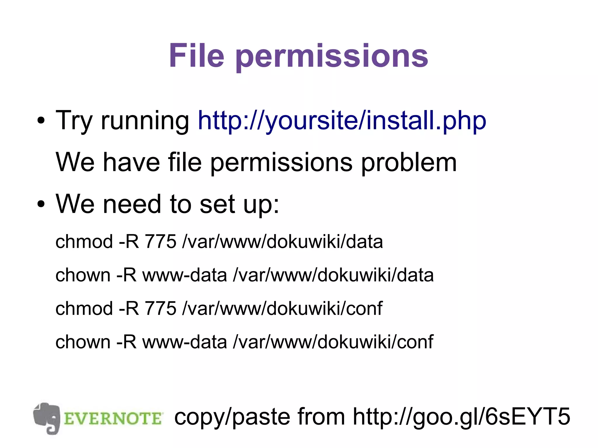 File permissions
●

Try running http://yoursite/install.php
We have file permissions problem

●

We need to set up:
chmod -R 775 /var/www/dokuwiki/data
chown -R www-data /var/www/dokuwiki/data
chmod -R 775 /var/www/dokuwiki/conf
chown -R www-data /var/www/dokuwiki/conf

copy/paste from http://goo.gl/6sEYT5

 