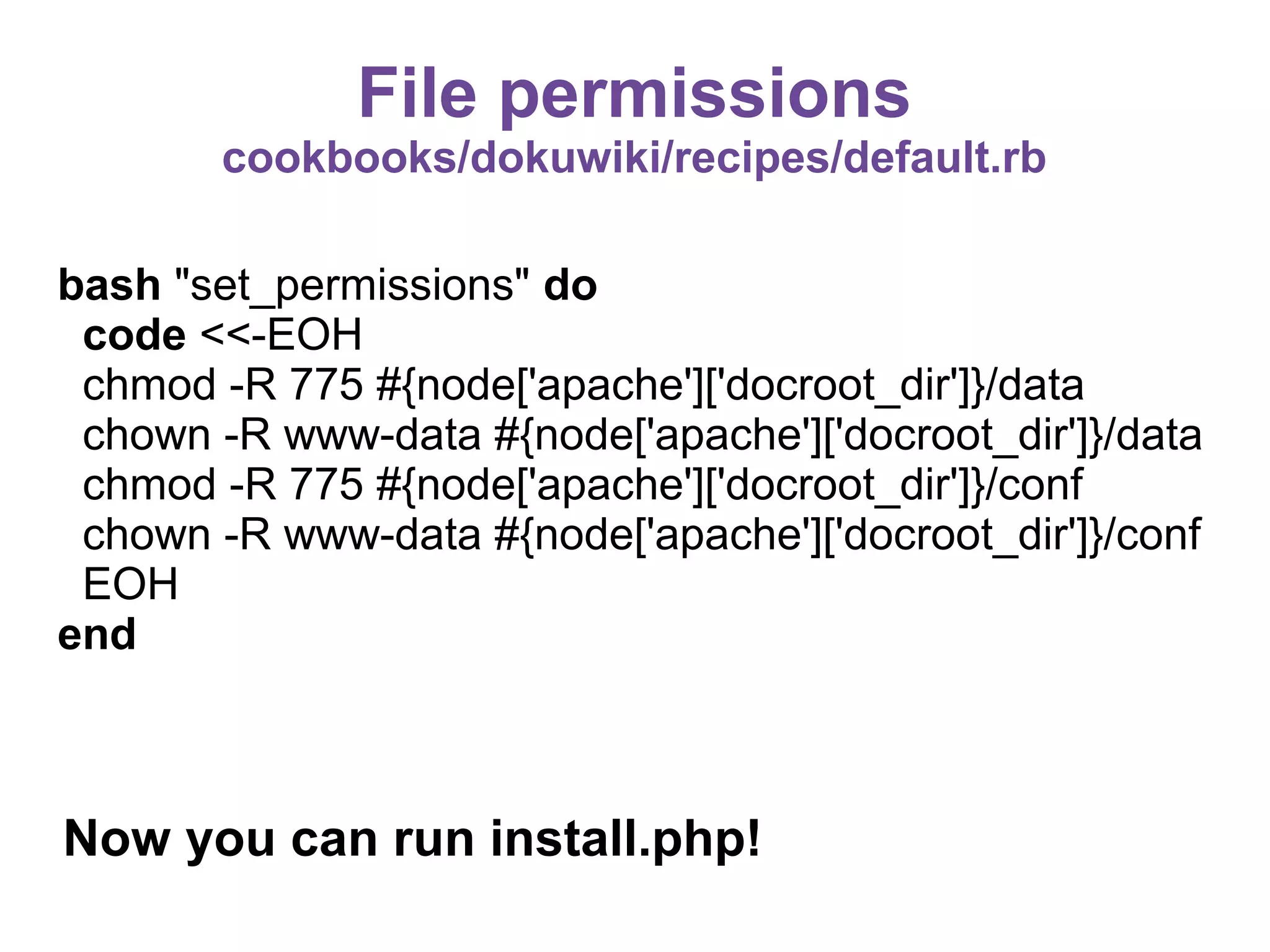 File permissions
cookbooks/dokuwiki/recipes/default.rb
bash "set_permissions" do
code <<-EOH
chmod -R 775 #{node['apache']['docroot_dir']}/data
chown -R www-data #{node['apache']['docroot_dir']}/data
chmod -R 775 #{node['apache']['docroot_dir']}/conf
chown -R www-data #{node['apache']['docroot_dir']}/conf
EOH
end

Now you can run install.php!

 