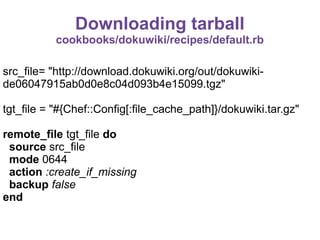 Downloading tarball
cookbooks/dokuwiki/recipes/default.rb
src_file= "http://download.dokuwiki.org/out/dokuwikide06047915ab0d0e8c04d093b4e15099.tgz"
tgt_file = "#{Chef::Config[:file_cache_path]}/dokuwiki.tar.gz"
remote_file tgt_file do
source src_file
mode 0644
action :create_if_missing
backup false
end

 