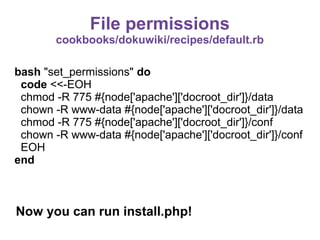 File permissions
cookbooks/dokuwiki/recipes/default.rb
bash "set_permissions" do
code <<-EOH
chmod -R 775 #{node['apache']['docroot_dir']}/data
chown -R www-data #{node['apache']['docroot_dir']}/data
chmod -R 775 #{node['apache']['docroot_dir']}/conf
chown -R www-data #{node['apache']['docroot_dir']}/conf
EOH
end

Now you can run install.php!

 