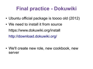 Final practice - Dokuwiki
●

Ubuntu official package is toooo old (2012)

●

We need to install it from source
https://www.dokuwiki.org/install
http://download.dokuwiki.org/

●

We'll create new role, new cookbook, new
server

 