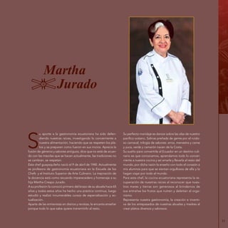 11
Martha
Jurado
S
u aporte a la gastronomía ecuatoriana ha sido defen-
diendo nuestras raíces, investigando lo concerniente a
nuestra alimentación, haciendo que se respeten los pla-
tos y se preparen como fueron en sus inicios. Aprecia la
fusión de géneros y sabores antiguos, dice que no está de acuer-
do con las mezclas que se hacen actualmente, las tradiciones no
se cambian, se respetan.
Esta chef guayaquileña nació el 9 de abril de 1940. Actualmente
es profesora de gastronomía ecuatoriana en la Escuela de los
Chefs y el Instituto Superior de Arte Culinario. La inspiración de
la docencia está como recuerdo imperecedero y homenaje a su
hija Martha Crespo Jurado.
A su profesión la conoció primero del brazo de su abuela hace 65
años y todos estos años ha hecho una práctica continua, luego
estudió y realizó innumerables cursos de especialización y ac-
tualización.
Aparte de las entrevistas en diarios y revistas, le encanta enseñar
porque todo lo que sabe quiere transmitirlo al resto.
Su perfecto maridaje es danzar sobre las olas de nuestro
pacífico océano, Salinas preñada de gente por el ruido-
so carnaval, trilogía de sabores: arroz, menestra y carne
y yuca, verde y camarón nacen de la Costa.
Su sueño para convertirle al Ecuador en un destino culi-
nario es que conozcamos, aprendamos todo lo concer-
niente a nuestra cocina y así amarla y llevarla al resto del
mundo, por dicha razón la enseño con todo el corazón a
mis alumnos para que se sientan orgullosos de ella y la
hagan viajar por todo el mundo.
Para esta chef, la cocina ecuatoriana representa la re-
cuperación de nuestras raíces al reconocer que nues-
tros mares y tierras son generosos al brindarnos de
sus entrañas los frutos que nutren y deleitan al orga-
nismo.
Representa nuestra gastronomía, la creación e inventi-
va de los antepasados de nuestras abuelas y madres al
crear platos diversos y sabrosos.
 