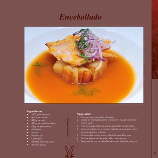 13
Ingredientes
•	 1000 gr de albacora
•	 800 gr de tomate
•	 800 gr de yuca
•	 400 gr de cebolla paiteña
•	 25 gr de ají en polvo
•	 Achiote c/n
•	 Sal c/n
•	 Pimienta c/n
•	 Comino c/n
•	 50 ml de zumo de limón
•	 20 ml de aceite
Encebollado
Preparación
1.	 Cocinar la yuca con sal y pimienta.
2.	 Cortar en trozos pequeños y reservar el líquido donde co-
cinó la yuca.
3.	 Picar en cuadros las tres cuartas partes del tomate riñón.
4.	 Hacer un refrito con el tomate, cebolla, sal, pimienta, comi-
no, ají en polvo y culantro.
5.	 Cuando esté listo el refrito, añadir el agua de la yuca.
6.	 Cocinar el pescado en este caldo y desmenuzar.
7.	 Servir aparte con las cebollas, el tomate, el aceite y la yuca.
 