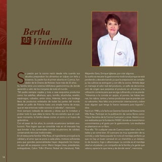 14
Bertha
Vintimilla
S
u pasión por la cocina nació desde niña cuando sus
abuelos preparaban los alimentos en tulpas con leña y
braseros. Su padre fue el primer sibarita en Cuenca, fun-
dador de la Chaine de Rotisier, hace más de 25 años.
Su familia tenía una extensa biblioteca gastronómica de donde
aprendió a valor de los manjares de todo el mundo.
“Mi padre siempre viajaba y traía a casa exquisitos productos
como: los salsifíes, albahaca, apio, tomillo, alcachofas, eneldo,
espárragos, ruibarbo, entre otros. Además, tenía una bodega
llena de productos enlatados de todas las partes del mundo
desde un pollo de Polonia hasta una simple harina de arveja,
que en ese entonces nadie conocía ni valoraba”, menciona.
Vivió siempre rodeada de sabores y olores que le invitaban a
probar todo lo que daba la tierra. No era extraño que en cual-
quier momento, la familia desee comer un zorro o un huevo de
golondrina.
Con el pasar de los años, la comida ecuatoriana también evo-
lucionó. Para lograr que se consolide más en el mercado hay
que brindar a los comensales comida ecuatoriana de calidad,
conservando técnicas tradicionales.
En el restaurante familiar Villa Rosa, el ingrediente principal es la
calidad y el amor que se pone a cada plato, motivos suficientes
para que grandes personalidades hayan degustado los manja-
res que allí se preparan como: Mario Vargas Llosa, presidentes,
embajadores, Calvin Trillin (Premio Nobel de Literatura), Pelé,
Alejandro Sanz, Enrique Iglesias, por citar algunos.
Su sueño es rescatar la gastronomía tradicional porque se está
perdiendo y desvalorizando ya que la preparación es comple-
ja, los cultivos se extinguen y con ello la cocina. Anhela dejar
un mensaje al valor real del producto, un sello de denomina-
ción de origen que perpetúe el producto en el tiempo y su
utilización correcta para que se siga cultivando y no se pierda.
“Volvamos a la comida en quipis, al poroto, las habas tier-
nas, los nabos, tantos y tantos productos que se pierden por
no valorarlos. Nos falta una promoción internacional y sobre
todo alguien que tenga la fuerza necesaria para lograrlo”,
dice.
Nació en 1948 y a la fecha es Gerenta General del Restaurante
Villa Rosa. Participó en la publicación de varios libros como:
‘Viejos Secretos de la Cocina Cuencana’ y otros. Asistió a cur-
sos realizados por la fundación FASEC donde se transmitieron
conocimientos y el gusto por la gastronomía. Los resultados
se plasmaron en un libro.
Para ella: “En cualquier casa de Cuenca tratan bien a los invi-
tados y se come bien. El cuencano es muy querendón de su
comida y cada fiesta popular te invita al maridaje perfecto ya
que no hay un buen carnaval sin un chanchito y un dulceci-
to de durazno, higo o albaricoque. La comida es el maridaje
ideal en el paladar y en compañía de la familia y la gente que
valora y aprecia lo que tiene y de donde viene”, menciona.
 