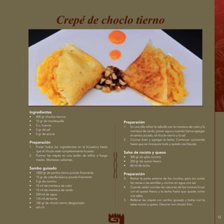 15
Ingredientes
•	 400 gr choclos tiernos
•	 15 gr de mantequilla
•	 2 u. huevos
•	 5 gr de sal
•	 5 gr de azúcar
Preparación
1.	 Poner todos los ingredientes en la licuadora hasta
que el choclo esté completamente licuado.
2.	 Formar las crepés en una sartén de teflón a fuego
medio. Mantener calientes.
Sambo guisado
•	 1000 gr de sambo tierno picado finamente
•	 15 gr de cebolla blanca picada finamente
•	 5 gr de comino
•	 15 ml de manteca de color
•	 15 ml de manteca de cerdo
•	 250 ml de agua
•	 125 ml de leche
•	 100 gr de choclo tierno desgranado
•	 sal c/n
Crepé de choclo tierno
Preparación
1.	 En una olla refreír la cebolla con la manteca de color y la
manteca de cerdo; poner agua y cuando hierva agregar
el sambo picado, el choclo tierno y la sal.
2.	 Cocinar bien y agregar la leche. Continuar cocinando
hasta que se incorpore todo y quede casi líquido.
Salsa de rocoto y queso
•	 300 gr de ajíes rocotos
•	 250 gr de queso fresco
•	 60 ml de leche
Preparación
3.	 Retitar la parte externa de los rocotos, pero sin cortar
las venas o las semillas y cocinar en agua con sal.
4.	 Cuando estén cocidas las cáscaras de los rocotos licuar
con el queso fresco y la leche hasta que quede como
una salsa.
5.	 Rellenar las crepés con sambo guisado y bañar con la
salsa rocoto y queso. Decorar con choclo frito.
 