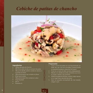 Ingredientes
•	 1000 gr de patas de chancho
•	 300 ml de caldo donde se cocinaron las patas
•	 100 gr de cebolla paiteña cortada en pluma e
incurtida con limón
•	 100 gr de pimiento rojo cortado en juliana
•	 20 gr de ají molido
•	 150 gr de tomate riñón cortado en cubos
•	 10 gr de perejil
•	 Sal c/n
•	 Pimienta c/n
Cebiche de patitas de chancho
Preparación
1.	 Lavar y cocinar las patas con una hoja de laurel, ce-
bolla, sal y ajo. Una vez cocinadas y suaves picarlas
en pequeños pedazos y descartar los huesos.
2.	 Poner en un tazón el caldo cernido y desengrasado.
3.	 Mezclar con cebolla encurtida, pimientos, ají, toma-
te, aceite, culantro, sal y pimienta.
4.	 Añadir los pedacitos de pata, mezclar y dejar reposar
en un lugar fresco durante dos horas.
5.	 Servir en pozuelos acompañado de maíz tostado,
canguil o pan.
16
 