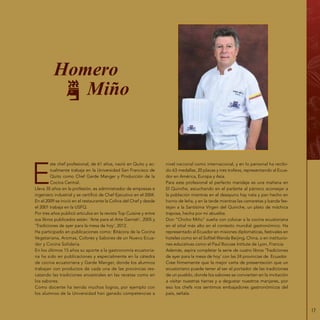 17
E
ste chef profesional, de 61 años, nació en Quito y ac-
tualmente trabaja en la Universidad San Francisco de
Quito como Chef Garde Manger y Producción de la
Cocina Central.
Lleva 35 años en la profesión, es administrador de empresas e
ingeniero industrial y se certificó de Chef Ejecutivo en el 2004.
En el 2009 se inició en el restaurante la Colina del Chef y desde
el 2001 trabaja en la USFQ.
Por tres años publicó artículos en la revista Top Cuisine y entre
sus libros publicados están: ‘Arte para el Arte Garnish‘, 2005 y
‘Tradiciones de ayer para la mesa de hoy‘, 2012.
Ha participado en publicaciones como: Bitácora de la Cocina
Vegetariana, Aromas, Colores y Sabores de un Nuevo Ecua-
dor y Cocina Solidaria.
En los últimos 15 años su aporte a la gastronomía ecuatoria-
na ha sido en publicaciones y especialmente en la cátedra
de cocina ecuatoriana y Garde Manger, donde los alumnos
trabajan con productos de cada una de las provincias res-
catando las tradiciones ancestrales en las recetas como en
los sabores.
Como docente ha tenido muchos logros, por ejemplo con
los alumnos de la Universidad han ganado competencias a
nivel nacional como internacional, y en lo personal ha recibi-
do 63 medallas, 20 placas y tres trofeos, representando al Ecua-
dor en América, Europa y Asia.
Para este profesional el perfecto maridaje es una mañana en
El Quinche, escuchando en el parlante al párroco aconsejar a
la población mientras en el desayuno hay nata y pan hecho en
horno de leña, y en la tarde mientras las camaretas y banda fes-
tejan a la Santísima Virgen del Quinche, un plato de máchica
traposa, hecha por mi abuelita.
Don “Chicho Miño” sueña con colocar a la cocina ecuatoriana
en el sitial más alto en el contexto mundial gastronómico. Ha
representado al Ecuador en misiones diplomáticas, festivales en
hoteles como en el Sofitel Wanda Beijing, China, o en institucio-
nes educativas como el Paul Bocuse Intitute de Lyon, Francia.
Además, aspira completar la serie de cuatro libros ‘Tradiciones
de ayer para la mesa de hoy‘ con las 24 provincias de Ecuador.
Cree firmemente que la mejor carta de presentación que un
ecuatoriano puede tener al ser el portador de las tradiciones
de un pueblo, donde los sabores se convierten en la invitación
a visitar nuestras tierras y a degustar nuestros manjares, por
eso los chefs nos sentimos embajadores gastronómicos del
país, señala.
Homero
Miño
 