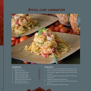 Preparación
1.	 Cocinar el arroz en el fondo (caldo) de pescado, sin sal.
2.	 Hacer un refrito con la cebolla y los pimientos corta-
dos en juliana, agregar la salsa de soya, sal, pimienta
y comino.
3.	 Al refrito agregar los camarones y dejar freír hasta que
estén listos.
4.	 Agregar el cilantro picado finamente.
5.	 Juntar la preparación anterior y rectificar sal, pimienta
y comino.
6.	 Servir acompañado de plátano maduro.
Arroz con camarón
Ingredientes
•	 600 gr de arroz
•	 800 gr de camarón
•	 100 gr de pimiento verde
•	 100 gr de pimiento rojo
•	 100 gr de cebolla paiteña
•	 60 gr de culantro picado
•	 1000 ml de fondo de pescado
•	 20 ml de salsa de soya
•	 Sal, pimienta y comino c/n
22
 