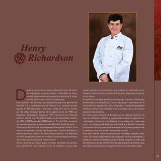 23
Henry
Richardson
D
esde su inicio como chef profesional -hace 26 años-
ha impulsado, promocionado y difundido la rica y
variada gastronomía ecuatoriana tradicional y el de-
sarrollo de la nueva cocina ecuatoriana.
Este quiteño, de 53 años, es actualmente gerente general de
Prochef S.A. y chef ejecutivo de Intercul S.A. Aunque es gra-
duado en Microbiología y Química, talvez por eso su pasión
por las ollas, empezó dentro de la gastronomía en 1986 con
Bogonsu, delicatesen, luego en 1987 incursionó en Catering
hasta el día de hoy. También trabajó en el restaurante Avalon,
de 1994 al 2003 y desde el 2004 está en Prochef S.A., empresa
de representaciones y servicios para la industria alimentaria.
Entre sus publicaciones más representativas están el libro ‘A la
mesa con grandes marcas‘ de Supermaxi, ‘Cocina Solidaria‘ y
está en proceso el libro ‘Ecuador Gastronómico‘. Ha realizado
un sinfín de publicaciones en revistas a nivel nacional y en rece-
tarios de cocina nacional e internacional.
Como docente su mayor logro es haber cambiado la percep-
ción general de que nuestra cocina es ordinaria o poco ele-
gante creando un movimiento, que prefiere lo nacional a lo ex-
tranjero. Solo al valorar y apreciar lo propio se puede proyectar
hacia afuera.
Su perfecto maridaje entre turismo-paisaje y receta criolla-plato
emblemático es el delicioso “Locro de queso” que hacen en la
hacienda San Agustín de Callo, mirando al Cotopaxi despejado
desde la ventana del comedor Inca, al compás de una banda de
instrumentos andinos.
Su sueño para convertir al Ecuador en un destino culinario es
que se unifiquen criterios y metas entre todos los gremios in-
volucrados, cocineros, estudiantes, comensales, etc., para que
junto con el apoyo de la empresa privada y el Estado se pueda
posicionar a la cocina ecuatoriana en el sitial que le corresponde
y merece como una de las mejores del mundo.
Para este chef la cocina ecuatoriana es compleja, variada y deli-
ciosa. Es la esencia pluriétnica de su gente y de sus costumbres, y
refleja la inmensa diversidad que posee este pequeño y bello país
bendecido por el sol. Difícilmente se repite la serie de factores que
se funden para producir una gastronomía como la nuestra, dice.
 