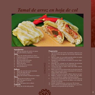 25
Ingredientes
•	 1000 gr de pulpa de cerdo con grasa
•	 30 gr de hierbas y especias
Salsa
•	 250 gr de cebolla paiteña en juliana
•	 2 dientes de ajo machacados y picados
•	 Comino molido c/n
•	 30 ml de aceite achiotado
•	 250 gr de maní tostado
•	 500 ml de leche
•	 1/2 taza de crema de leche
•	 Sal y pimienta c/n
Relleno
•	 300 gr de carne de cerdo mechada
•	 125 gr de salsa de maní
•	 30 gr de perejil crespo
•	 200 gr de tomates medianos en rodajas
Masa
•	 1000 gr de arroz blanco cocido
•	 500 ml de agua hirviendo
•	 8 u. huevos
•	 250 gr de queso tierno rallado
Cubierta
•	 500 gr de col de seda grande
Tamal de arroz en hoja de col
Preparación
1.	 Cocinar la carne de cerdo con hierbas y aliños en una
olla con 3 litros de agua por 30 minutos, desmenuzar
la carne.
2.	 Refrito y salsa: en una sartén grande sofreír en aceite
achiotado la cebolla por 5 a 6 minutos.
3.	 Agregar el maní licuado en la leche y la crema. Sazo-
nar al gusto.
4.	 Deshojar con cuidado la col, descartar las primeras
hojas. Remover los troncos y venas gruesas.
5.	 Cocinar las hojas al vapor hasta que estén suaves,
unos 4-5 minutos.
6.	 Masa: cocinar el arroz (precocido) con las dos tazas de
agua hasta que esté suave y reventado (15 minutos a
fuego medio). Dejar enfriar.
7.	 Añadir los huevos y el queso rallado. Sazonar con sal.
8.	 Relleno: mezclar el cerdo con media taza de salsa,
cortar el tomate en rodajas y deshojar el perejil.
9.	 Colocar dos cucharadas de masa en el centro de una
hoja de col, poner un poco de relleno, una rodaja de
tomate, ají y perejil.
10.	 Doblar cuidadosamente, cocinar por 30 minutos.
11.	 Servir caliente con bastante salsa de maní y ají. Sirva
caliente y acompañada de ají manabita.
 